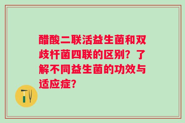 醋酸二联活益生菌和双歧杆菌四联的区别?了解不同益生菌的功效与适应症? 醋酸二联活益生菌和双歧杆菌四联的区别?了解不同益生菌的功效与适应症?