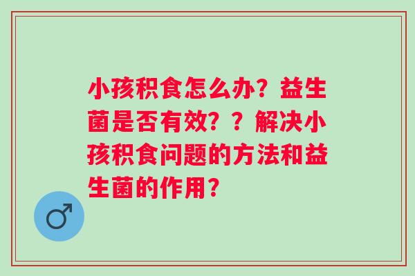 小孩积食怎么办？益生菌是否有效？？解决小孩积食问题的方法和益生菌的作用？