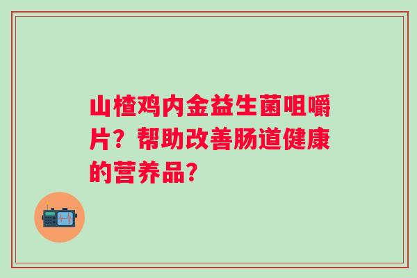 山楂鸡内金益生菌咀嚼片?帮助改善肠道健康的营养品? 山楂鸡内金益生菌咀嚼片?帮助改善肠道健康的营养品?