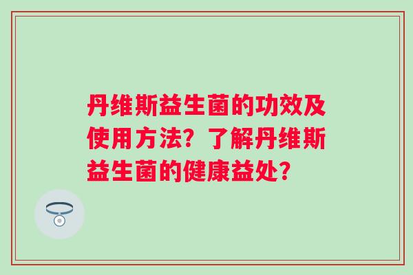 丹维斯益生菌的功效及使用方法？了解丹维斯益生菌的健康益处？