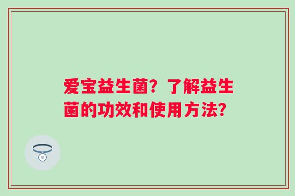 爱宝益生菌?了解益生菌的功效和使用方法? 爱宝益生菌?了解益生菌的功效和使用方法?