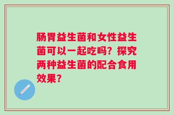 肠胃益生菌和女性益生菌可以一起吃吗?探究两种益生菌的配合食用效果? 肠胃益生菌和女性益生菌可以一起吃吗?探究两种益生菌的配合食用效果?