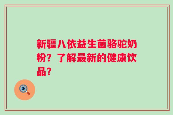 新疆八依益生菌骆驼奶粉？了解新的健康饮品？