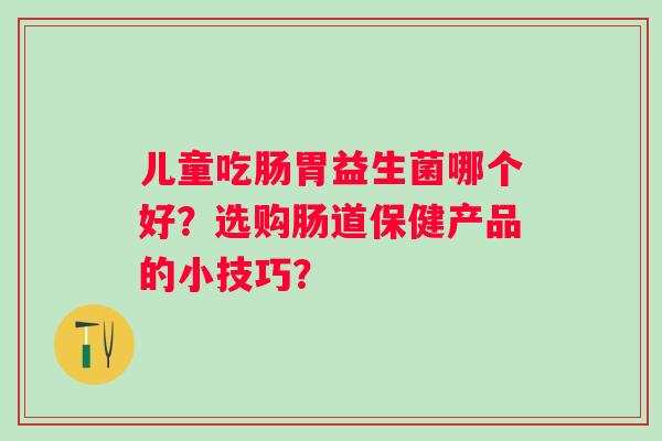 儿童吃肠胃益生菌哪个好？选购肠道保健产品的小技巧？