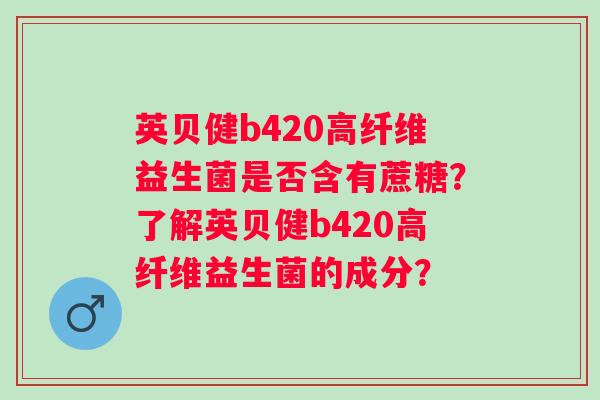 英贝健b420高纤维益生菌是否含有蔗糖?了解英贝健b420高纤维益生菌的成分? 英贝健b420高纤维益生菌是否含有蔗糖?了解英贝健b420高纤维益生菌的成分?