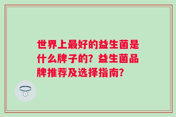 世界上好的益生菌是什么牌子的?益生菌品牌推荐及选择指南? 世界上好的益生菌是什么牌子的?益生菌品牌推荐及选择指南?