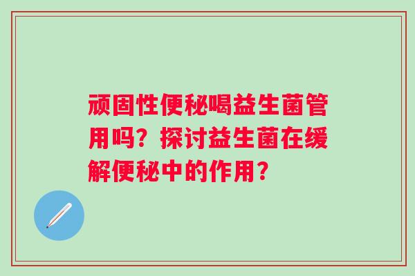 顽固性喝益生菌管用吗?探讨益生菌在缓解中的作用? 顽固性喝益生菌管用吗?探讨益生菌在缓解中的作用?