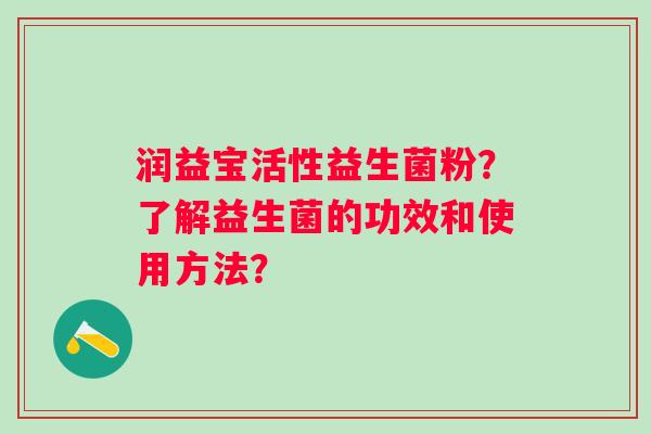 润益宝活性益生菌粉?了解益生菌的功效和使用方法? 润益宝活性益生菌粉?了解益生菌的功效和使用方法?