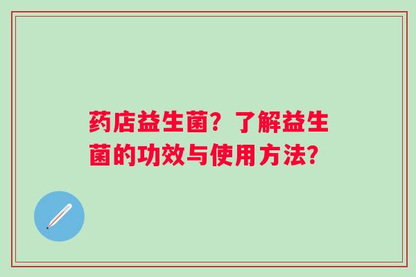 药店益生菌?了解益生菌的功效与使用方法? 药店益生菌?了解益生菌的功效与使用方法?