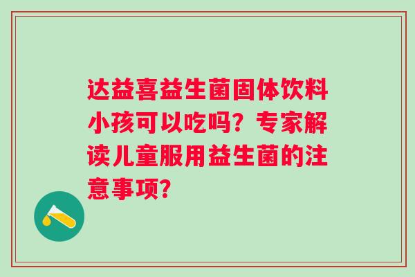 达益喜益生菌固体饮料小孩可以吃吗？专家解读儿童服用益生菌的注意事项？