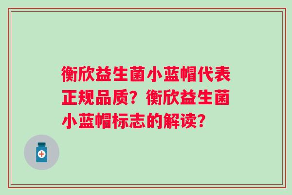 衡欣益生菌小蓝帽代表正规品质?衡欣益生菌小蓝帽标志的解读? 衡欣益生菌小蓝帽代表正规品质?衡欣益生菌小蓝帽标志的解读?