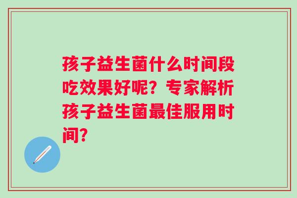 孩子益生菌什么时间段吃效果好呢?专家解析孩子益生菌佳服用时间? 孩子益生菌什么时间段吃效果好呢?专家解析孩子益生菌佳服用时间?