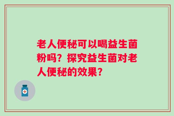 老人可以喝益生菌粉吗?探究益生菌对老人的效果? 老人可以喝益生菌粉吗?探究益生菌对老人的效果?