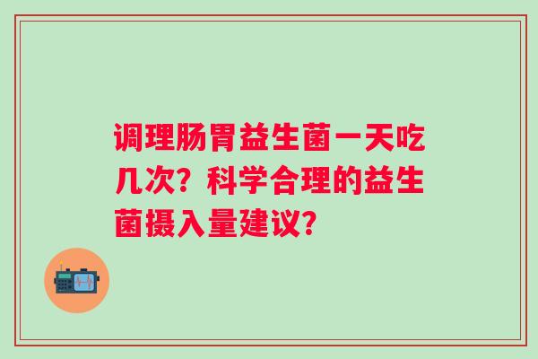 调理肠胃益生菌一天吃几次?科学合理的益生菌摄入量建议? 调理肠胃益生菌一天吃几次?科学合理的益生菌摄入量建议?