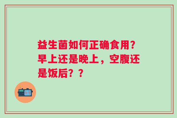 益生菌如何正确食用？早上还是晚上，空腹还是饭后？？