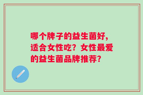 哪个牌子的益生菌好,适合女性吃?女性爱的益生菌品牌推荐? 哪个牌子的益生菌好,适合女性吃?女性爱的益生菌品牌推荐?