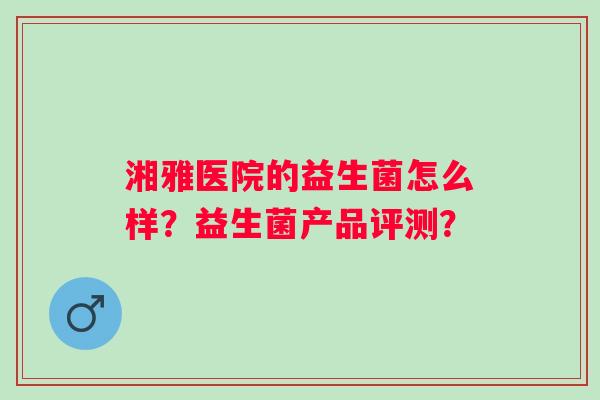 湘雅医院的益生菌怎么样?益生菌产品评测? 湘雅医院的益生菌怎么样?益生菌产品评测?