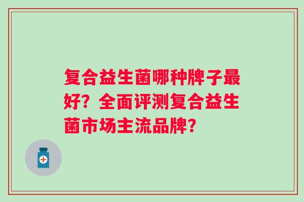 复合益生菌哪种牌子好?全面评测复合益生菌市场主流品牌? 复合益生菌哪种牌子好?全面评测复合益生菌市场主流品牌?