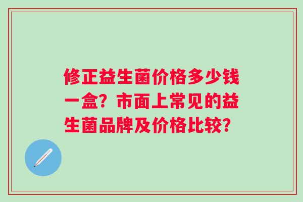 修正益生菌价格多少钱一盒？市面上常见的益生菌品牌及价格比较？