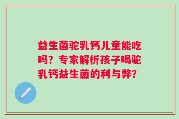 益生菌驼乳钙儿童能吃吗?专家解析孩子喝驼乳钙益生菌的利与弊? 益生菌驼乳钙儿童能吃吗?专家解析孩子喝驼乳钙益生菌的利与弊?