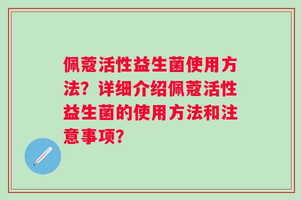 佩蔻活性益生菌使用方法?详细介绍佩蔻活性益生菌的使用方法和注意事项? 佩蔻活性益生菌使用方法?详细介绍佩蔻活性益生菌的使用方法和注意事项?