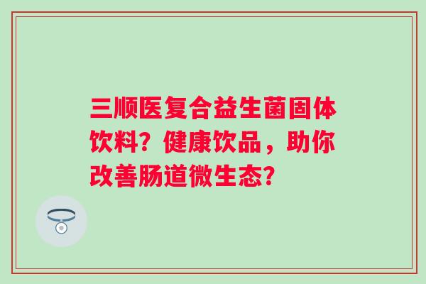 三顺医复合益生菌固体饮料？健康饮品，助你改善肠道微生态？