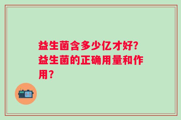 益生菌含多少亿才好?益生菌的正确用量和作用? 益生菌含多少亿才好?益生菌的正确用量和作用?