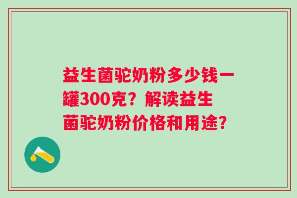益生菌驼奶粉多少钱一罐300克？解读益生菌驼奶粉价格和用途？