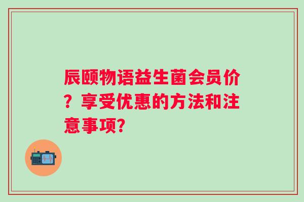 辰颐物语益生菌会员价?享受优惠的方法和注意事项? 辰颐物语益生菌会员价?享受优惠的方法和注意事项?