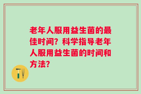 老年人服用益生菌的佳时间？科学指导老年人服用益生菌的时间和方法？