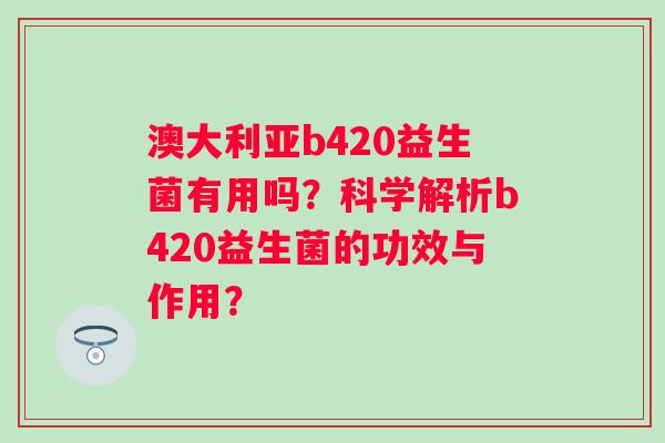 澳大利亚b420益生菌有用吗?科学解析b420益生菌的功效与作用? 澳大利亚b420益生菌有用吗?科学解析b420益生菌的功效与作用?