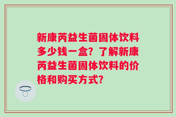 新康芮益生菌固体饮料多少钱一盒?了解新康芮益生菌固体饮料的价格和购买方式? 新康芮益生菌固体饮料多少钱一盒?了解新康芮益生菌固体饮料的价格和购买方式?