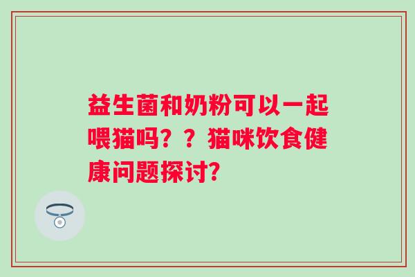 益生菌和奶粉可以一起喂猫吗？？猫咪饮食健康问题探讨？