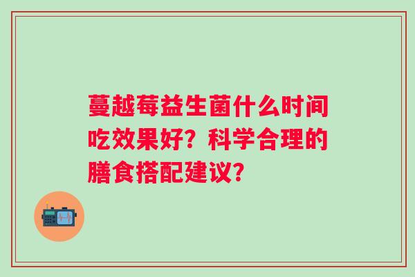 蔓越莓益生菌什么时间吃效果好？科学合理的膳食搭配建议？
