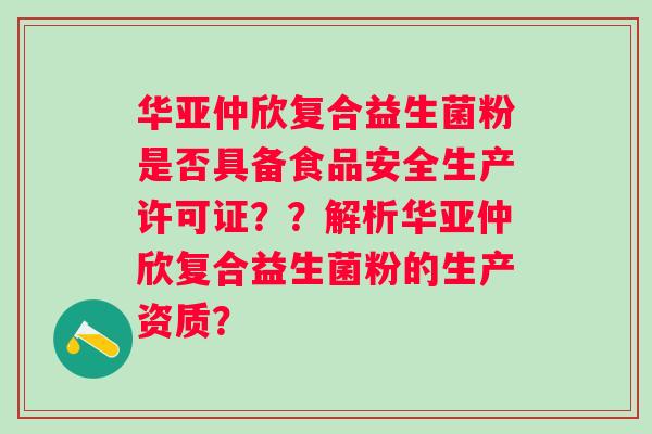 华亚仲欣复合益生菌粉是否具备食品安全生产许可证？？解析华亚仲欣复合益生菌粉的生产资质？