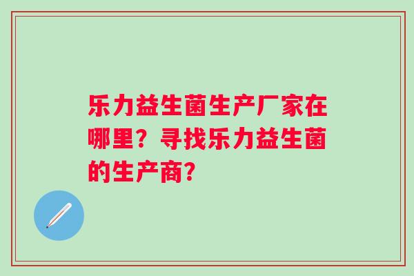 乐力益生菌生产厂家在哪里？寻找乐力益生菌的生产商？