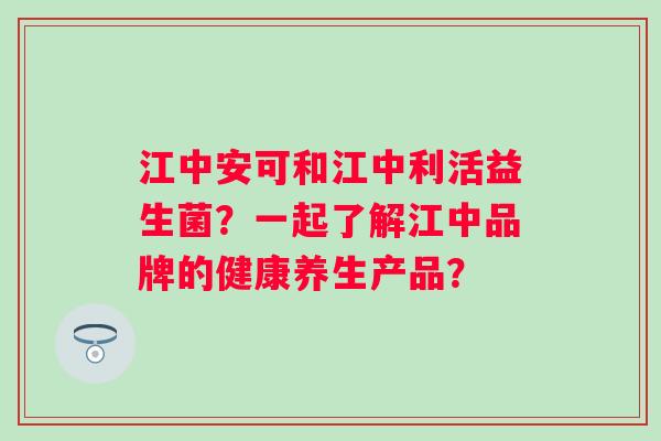 江中安可和江中利活益生菌？一起了解江中品牌的健康养生产品？