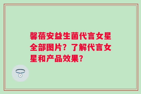 馨蓓安益生菌代言女星全部图片?了解代言女星和产品效果? 馨蓓安益生菌代言女星全部图片?了解代言女星和产品效果?