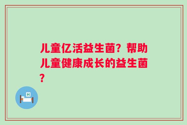儿童亿活益生菌?帮助儿童健康成长的益生菌? 儿童亿活益生菌?帮助儿童健康成长的益生菌?