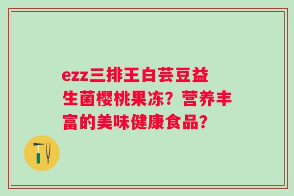 ezz三排王白芸豆益生菌樱桃果冻?营养丰富的美味健康食品? ezz三排王白芸豆益生菌樱桃果冻?营养丰富的美味健康食品?