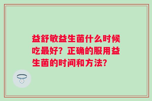 益舒敏益生菌什么时候吃好?正确的服用益生菌的时间和方法? 益舒敏益生菌什么时候吃好?正确的服用益生菌的时间和方法?