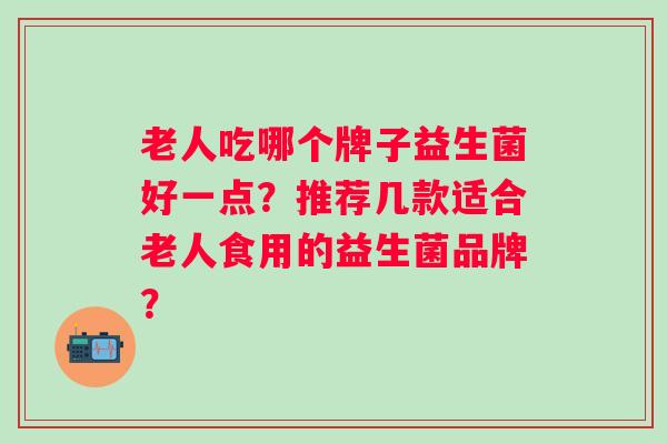 老人吃哪个牌子益生菌好一点?推荐几款适合老人食用的益生菌品牌? 老人吃哪个牌子益生菌好一点?推荐几款适合老人食用的益生菌品牌?