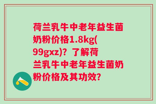 荷兰乳牛中老年益生菌奶粉价格1.8kg(99gxz)?了解荷兰乳牛中老年益生菌奶粉价格及其功效? 荷兰乳牛中老年益生菌奶粉价格1.8kg(99gxz)?了解荷兰乳牛中老年益生菌奶粉价格及其功效?