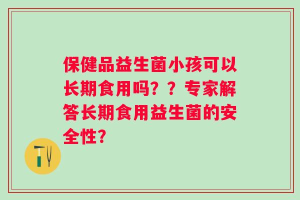 保健品益生菌小孩可以长期食用吗??专家解答长期食用益生菌的安全性? 保健品益生菌小孩可以长期食用吗??专家解答长期食用益生菌的安全性?