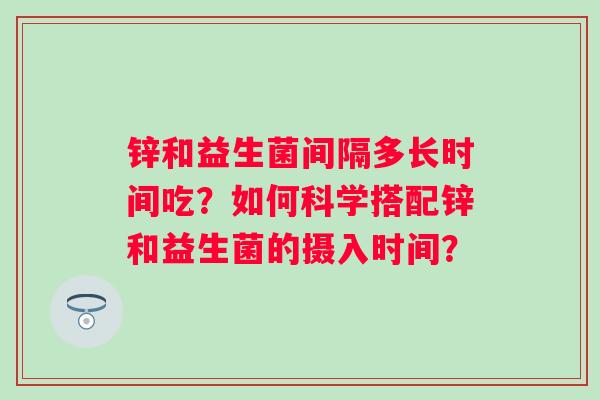 锌和益生菌间隔多长时间吃?如何科学搭配锌和益生菌的摄入时间? 锌和益生菌间隔多长时间吃?如何科学搭配锌和益生菌的摄入时间?