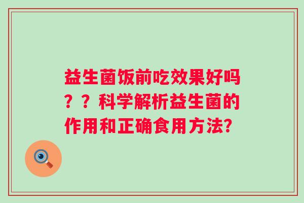 益生菌饭前吃效果好吗??科学解析益生菌的作用和正确食用方法? 益生菌饭前吃效果好吗??科学解析益生菌的作用和正确食用方法?