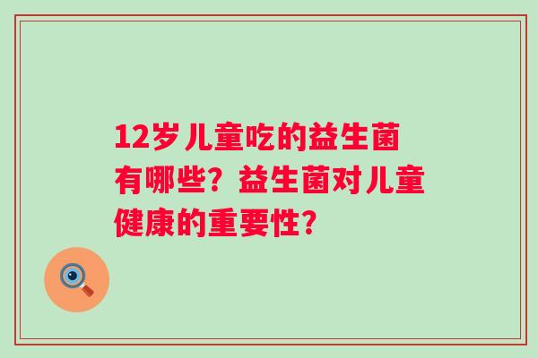 12岁儿童吃的益生菌有哪些?益生菌对儿童健康的重要性? 12岁儿童吃的益生菌有哪些?益生菌对儿童健康的重要性?