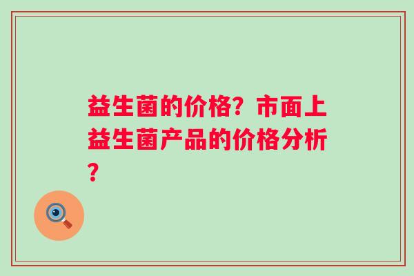 益生菌的价格?市面上益生菌产品的价格分析? 益生菌的价格?市面上益生菌产品的价格分析?