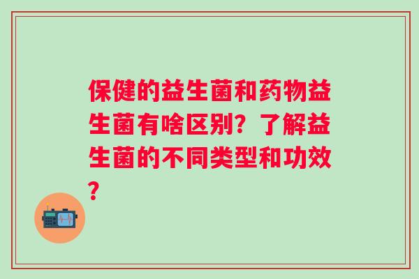 保健的益生菌和益生菌有啥区别？了解益生菌的不同类型和功效？