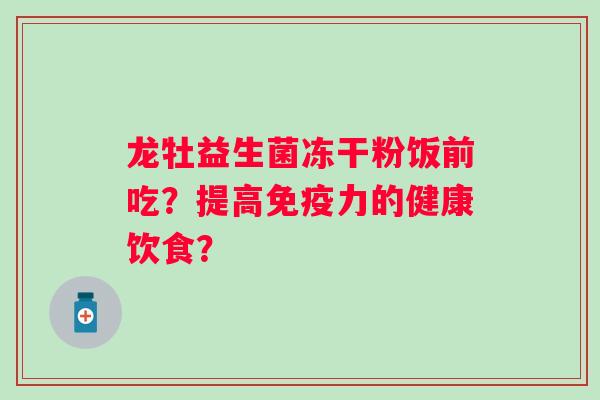 龙牡益生菌冻干粉饭前吃?提高力的健康饮食? 龙牡益生菌冻干粉饭前吃?提高力的健康饮食?